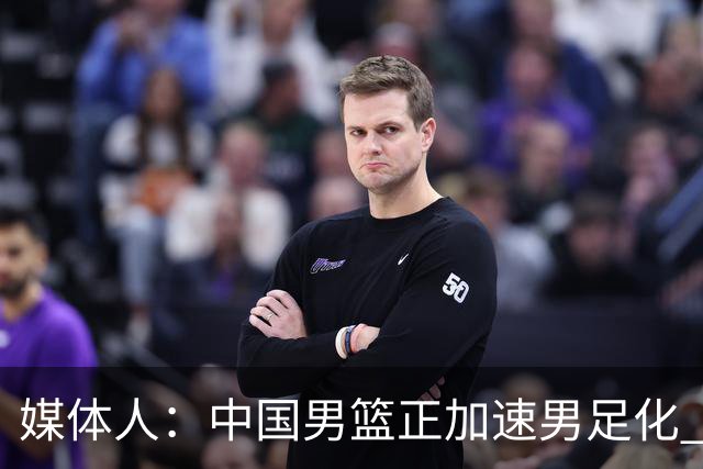 媒体人：中国男篮正加速男足化 和现代打法脱轨 非郭士强一人之过
